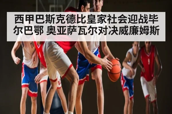 西甲巴斯克德比皇家社会迎战毕尔巴鄂 奥亚萨瓦尔对决威廉姆斯