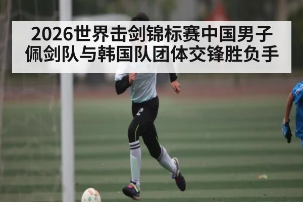 2026世界击剑锦标赛中国男子佩剑队与韩国队团体交锋胜负手