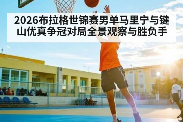2026布拉格世锦赛男单马里宁与键山优真争冠对局全景观察与胜负手