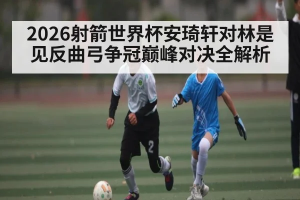 2026射箭世界杯安琦轩对林是见反曲弓争冠巅峰对决全解析